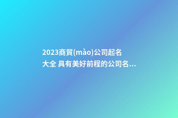 2023商貿(mào)公司起名大全 具有美好前程的公司名字